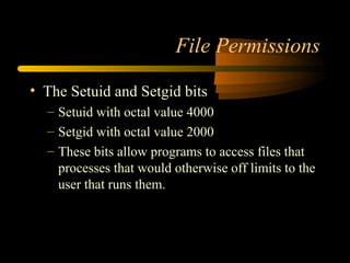 File Permissions

• The Setuid and Setgid bits
  – Setuid with octal value 4000
  – Setgid with octal value 2000
  – These bits allow programs to access files that
    processes that would otherwise off limits to the
    user that runs them.
 
