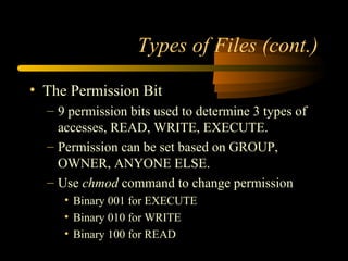 Types of Files (cont.)

• The Permission Bit
  – 9 permission bits used to determine 3 types of
    accesses, READ, WRITE, EXECUTE.
  – Permission can be set based on GROUP,
    OWNER, ANYONE ELSE.
  – Use chmod command to change permission
     • Binary 001 for EXECUTE
     • Binary 010 for WRITE
     • Binary 100 for READ
 