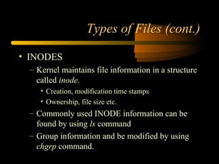 Types of Files (cont.)

• INODES
 – Kernel maintains file information in a structure
   called inode.
    • Creation, modification time stamps
    • Ownership, file size etc.
 – Commonly used INODE information can be
   found by using ls command
 – Group information and be modified by using
   chgrp command.
 