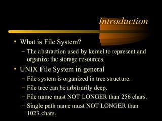 Introduction

• What is File System?
  – The abstraction used by kernel to represent and
    organize the storage resources.
• UNIX File System in general
  –   File system is organized in tree structure.
  –   File tree can be arbitrarily deep.
  –   File name must NOT LONGER than 256 chars.
  –   Single path name must NOT LONGER than
      1023 chars.
 