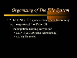 Organizing of The File System

• “The UNIX file system has never been very
  well organized.” -- Page 58
  – incompatible naming convention
     • e.g. ATT & BSD startup script naming
     • e.g. log file naming
 