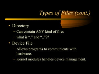 Types of Files (cont.)

• Directory
  – Can contain ANY kind of files
  – what is “.” and “..”??
• Device File
  – Allows programs to communicate with
    hardware.
  – Kernel modules handles device management.
 