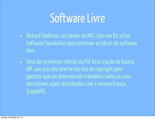 Software Livre
                   •      Richard Stallman, um hacker do MIT, criou em 85 a Free
                          Software Foundation para promover os ideais do software
                          livre.

                   •      Uma das primeiras vitórias da FSF foi a criação da licença
                          GPL que usa uma brecha nas leis de copyright para
                          garantir que um determinado trabalho e todos os seus
                          derivativos sejam distribuidos com a mesma licença
                          (copyleft).


Sunday, November 25, 12
 