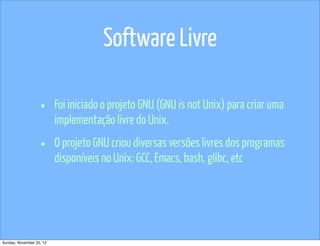 Software Livre

                   •      Foi iniciado o projeto GNU (GNU is not Unix) para criar uma
                          implementação livre do Unix.

                   •      O projeto GNU criou diversas versões livres dos programas
                          disponíveis no Unix: GCC, Emacs, bash, glibc, etc




Sunday, November 25, 12
 