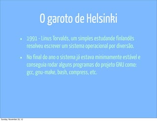 O garoto de Helsinki
                   •      1991 - Linus Torvalds, um simples estudande finlandês
                          resolveu escrever um sistema operacional por diversão.

                   •      No final do ano o sistema já estava minimamente estável e
                          conseguia rodar alguns programas do projeto GNU como:
                          gcc, gnu-make, bash, compress, etc.




Sunday, November 25, 12
 