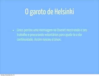O garoto de Helsinki

                   •      Linus postou uma mensagem na Usenet mostrando o seu
                          trabalho e procurando voluntários para ajuda-lo a dar
                          continuidade. Assim nasceu o Linux.




Sunday, November 25, 12
 