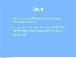 Linux
                   •      Vem em diversas distribuições para as mais diversas
                          necessidades e públicos.

                   •      Sistema operacional mais usado em servers (85.2% de
                          marketshare) e em super-computadores (92.4% de
                          marketshare)




Sunday, November 25, 12
 