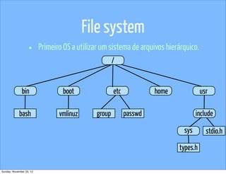 File system
                   •      Primeiro OS a utilizar um sistema de arquivos hierárquico.
                                                       /


              bin                 boot                 etc            home             usr

            bash                 vmlinuz       group         passwd                 include

                                                                              sys        stdio.h

                                                                             types.h

Sunday, November 25, 12
 