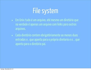 File system
                   •      Em Unix tudo é um arquivo, até mesmo um diretório que
                          na verdade é apenas um arquivo com links para outros
                          arquivos.

                   •      Cada diretório contem obrigatóriamente ao menos duas
                          entradas o . que aponta para o próprio diretorio e o .. que
                          aponta para o diretório pai.




Sunday, November 25, 12
 