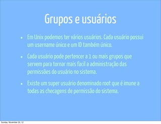 Grupos e usuários
                   •      Em Unix podemos ter vários usuários. Cada usuário possui
                          um username único e um ID também único.

                   •      Cada usuário pode pertencer a 1 ou mais grupos que
                          servem para tornar mais facil a administração das
                          permissões do usuário no sistema.

                   •      Existe um super usuário denominado root que é imune a
                          todas as checagens de permissão do sistema.



Sunday, November 25, 12
 