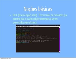 Noções básicas
                   •      Bash (Bourne again shell) - Processador de comandos que
                          permite que o usuário digite comandos a serem
                          executados pelo sistema.




Sunday, November 25, 12
 