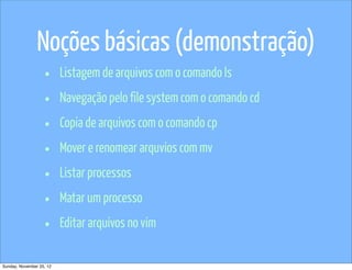 Noções básicas (demonstração)
                   •      Listagem de arquivos com o comando ls

                   •      Navegação pelo file system com o comando cd

                   •      Copia de arquivos com o comando cp

                   •      Mover e renomear arquvios com mv

                   •      Listar processos

                   •      Matar um processo

                   •      Editar arquivos no vim

Sunday, November 25, 12
 