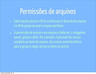 Permissões de arquivos
               •          Cada arquivo possui o ID do usuário que é dono deste arquivo
                          e o ID do grupo ao qual o arquivo pertence.

               •          A permissão de acesso a um arquivo é dada em 3 categorias:
                          owner, group e other. Por exemplo: é possivel dar acesso
                          completo ao dono do arquivo, dar acesso somente leitura
                          para o grupo e negar acesso a todos os outros.




Sunday, November 25, 12
 