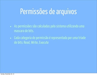 Permissões de arquivos
               •          As permissões são calculadas pelo sistema utilizando uma
                          mascara de bits.

               •          Cada categoria de permissão é representada por uma triade
                          de bits: Read, Write, Execute




Sunday, November 25, 12
 