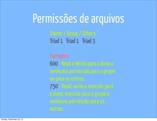 Permissões de arquivos
                              Owner / Group / Others
                              Triad 1 Triad 1 Triad 3

                              Exemplos:
                              600 - Read e Write para o dono e
                              nenhuma permissão para o grupo
                              ou para os outros.
                              750 - Read, write e execute para
                              o dono, execute para o grupo e
                              nenhuma permissão para os
                              outros.
Sunday, November 25, 12
 