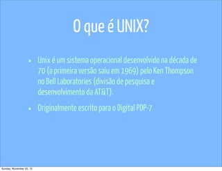 O que é UNIX?
                   •      Unix é um sistema operacional desenvolvido na década de
                          70 (a primeira versão saiu em 1969) pelo Ken Thompson
                          no Bell Laboratories (divisão de pesquisa e
                          desenvolvimento da AT&T).

                   •      Originalmente escrito para o Digital PDP-7




Sunday, November 25, 12
 