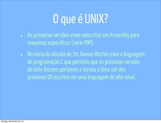 O que é UNIX?
                   •      As primeiras versões eram reescritas em Assembly para
                          maquinas especificas (série PDP)

                   •      No início da década de 70, Dennis Ritchie criou a linguagem
                          de programação C que permitiu que as próximas versões
                          do Unix fossem portaveis e tornou o Unix um dos
                          primeiros OS escritos em uma linguagem de alto-nível.




Sunday, November 25, 12
 