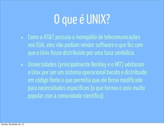 O que é UNIX?
                   •      Como a AT&T possuia o monopólio de telecomunicações
                          nos EUA, eles não podiam vender software o que fez com
                          que o Unix fosse distribuido por uma taxa simbólica.

                   •      Universidades (principalmente Berkley e o MIT) adotaram
                          o Unix por ser um sistema operacional barato e distribuido
                          em código fonte o que permitia que ele fosse modificado
                          para necessidades especificas (o que tornou o unix muito
                          popular com a comunidade científica).



Sunday, November 25, 12
 