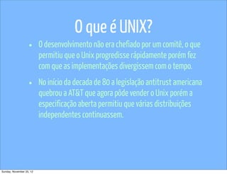 O que é UNIX?
                   •      O desenvolvimento não era chefiado por um comitê, o que
                          permitiu que o Unix progredisse rápidamente porém fez
                          com que as implementações divergissem com o tempo.

                   •      No início da decada de 80 a legislação antitrust americana
                          quebrou a AT&T que agora pôde vender o Unix porém a
                          especificação aberta permitiu que várias distribuições
                          independentes continuassem.




Sunday, November 25, 12
 