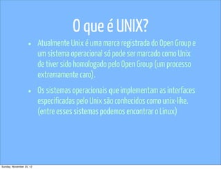 O que é UNIX?
                   •      Atualmente Unix é uma marca registrada do Open Group e
                          um sistema operacional só pode ser marcado como Unix
                          de tiver sido homologado pelo Open Group (um processo
                          extremamente caro).

                   •      Os sistemas operacionais que implementam as interfaces
                          especificadas pelo Unix são conhecidos como unix-like.
                          (entre esses sistemas podemos encontrar o Linux)




Sunday, November 25, 12
 