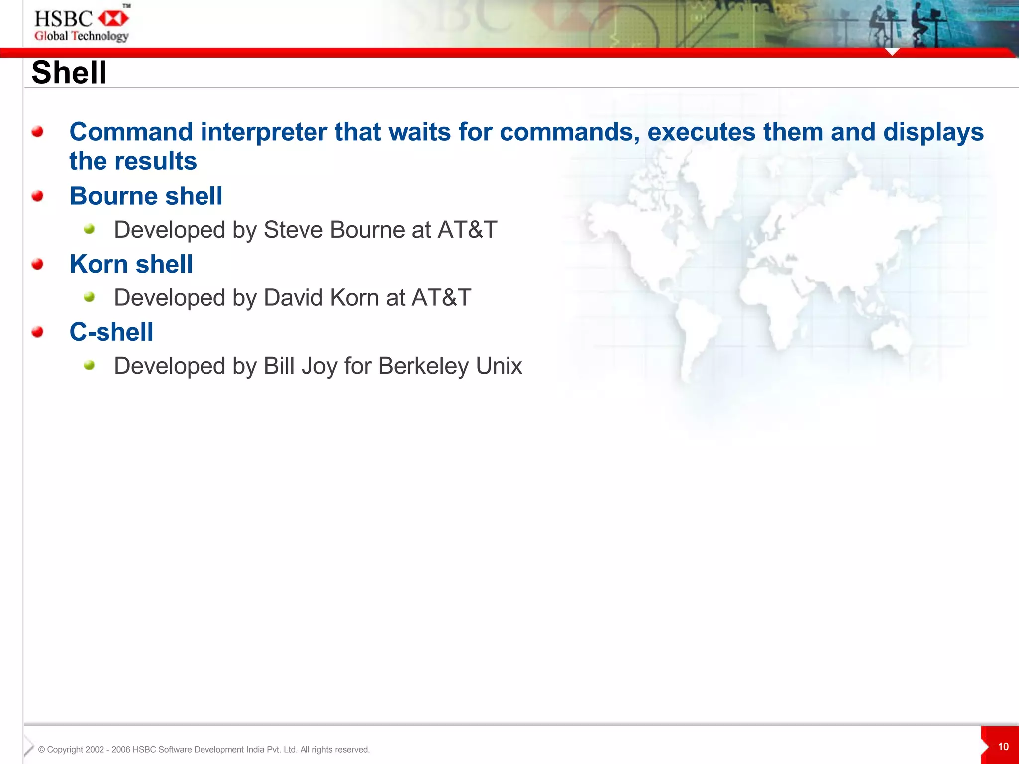 Shell Command interpreter that waits for commands, executes them and displays the results Bourne shell Developed by Steve Bourne at AT&T Korn shell Developed by David Korn at AT&T C-shell Developed by Bill Joy for Berkeley Unix 