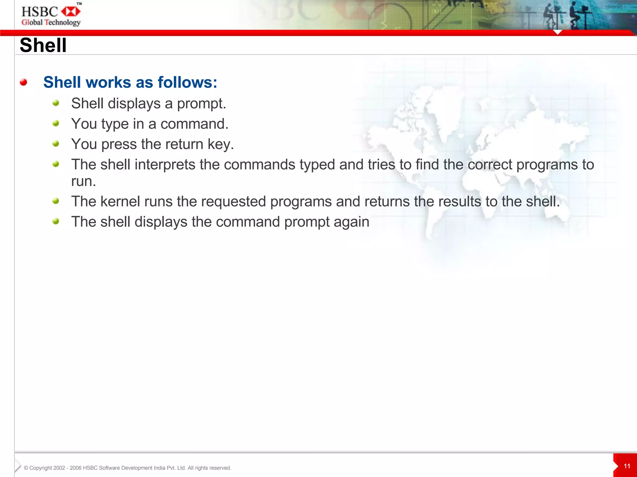 Shell Shell works as follows: Shell displays a prompt.  You type in a command.  You press the return key.  The shell interprets the commands typed and tries to find the correct programs to run.  The kernel runs the requested programs and returns the results to the shell.  The shell displays the command prompt again 