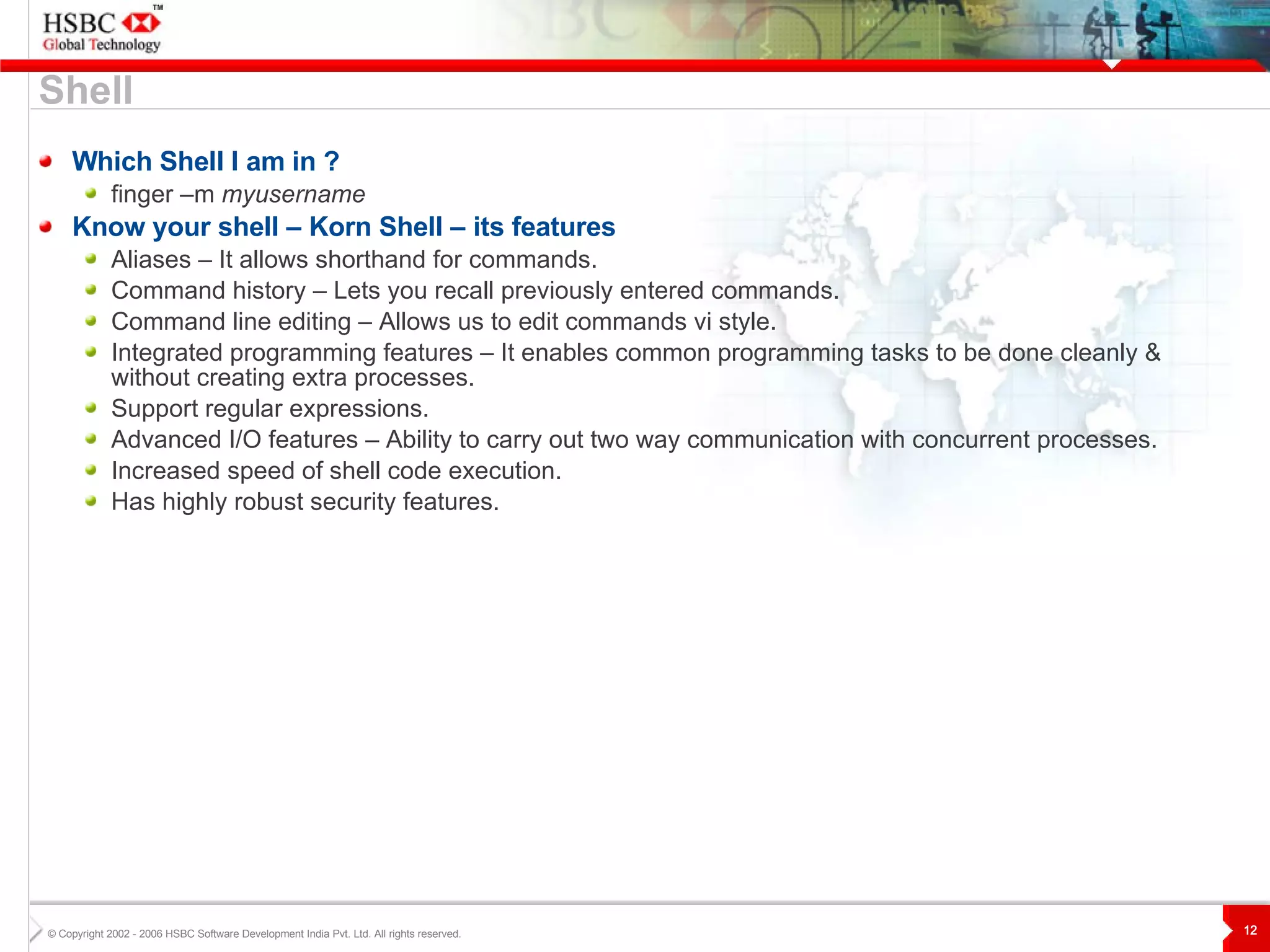 Shell Which Shell I am in ? finger –m  myusername Know your shell – Korn Shell – its features Aliases – It allows shorthand for commands. Command history – Lets you recall previously entered commands. Command line editing – Allows us to edit commands vi style. Integrated programming features – It enables common programming tasks to be done cleanly & without creating extra processes. Support regular expressions. Advanced I/O features – Ability to carry out two way communication with concurrent processes. Increased speed of shell code execution. Has highly robust security features. 