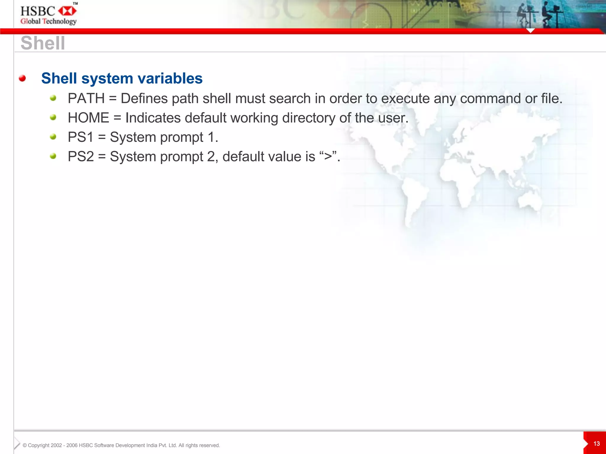 Shell system variables PATH = Defines path shell must search in order to execute any command or file. HOME = Indicates default working directory of the user. PS1 = System prompt 1. PS2 = System prompt 2, default value is “>”. Shell 