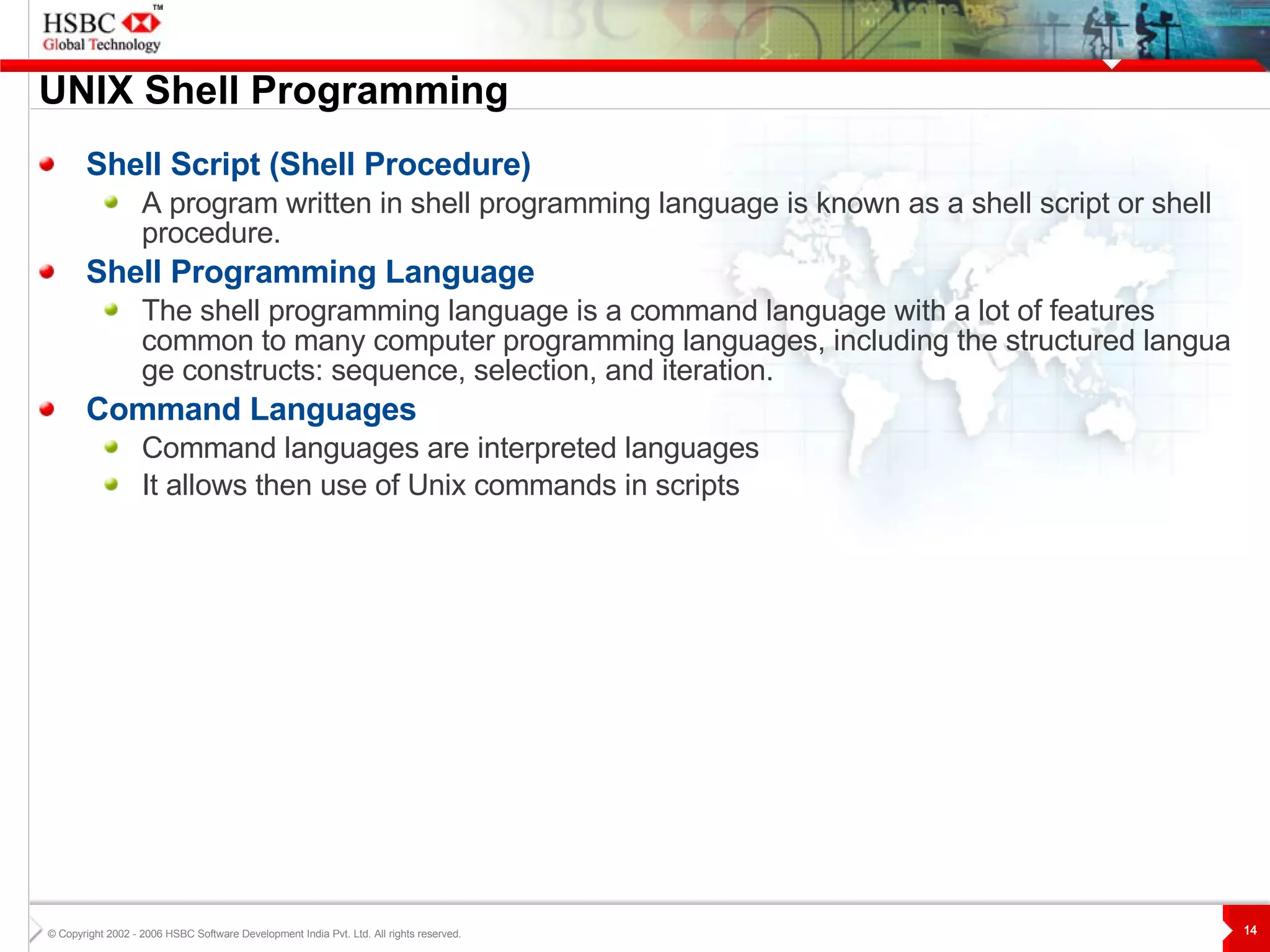 UNIX  S hell Programming Shell Script (Shell Procedure) A program written in shell programming language is known as a shell script or shell procedure. Shell Programming Language The shell programming language is a command language with a lot of features common to many computer programming languages, including the structured language constructs: sequence, selection, and iteration.  Command Languages Command languages are interpreted language s It allows then use of Unix commands in scripts 