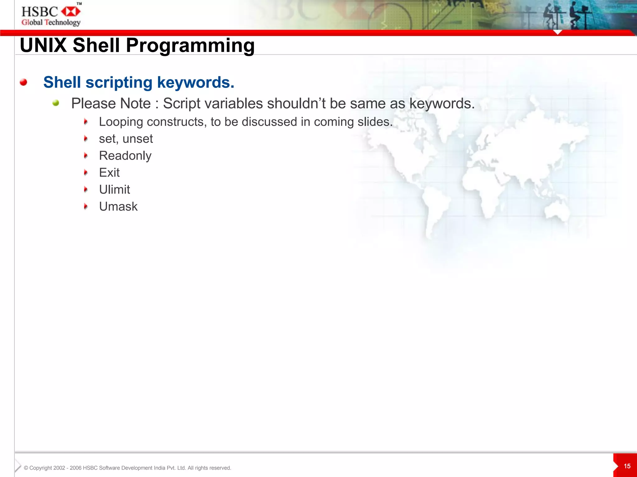 UNIX  S hell Programming Shell scripting keywords. Please Note : Script variables shouldn’t be same as keywords. Looping constructs, to be discussed in coming slides. set, unset Readonly Exit Ulimit Umask 