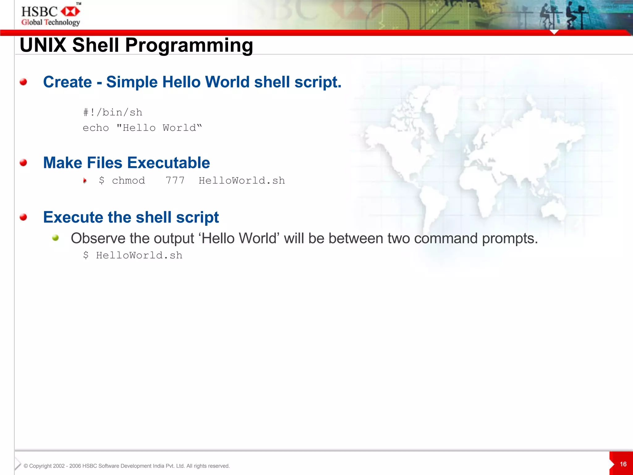 UNIX  S hell Programming Create - Simple Hello World shell script. #!/bin/sh echo "Hello World“ Make Files Executable $ chmod  777   HelloWorld.sh Execute the shell script Observe the output ‘Hello World’ will be between two command prompts. $  HelloWorld.sh 