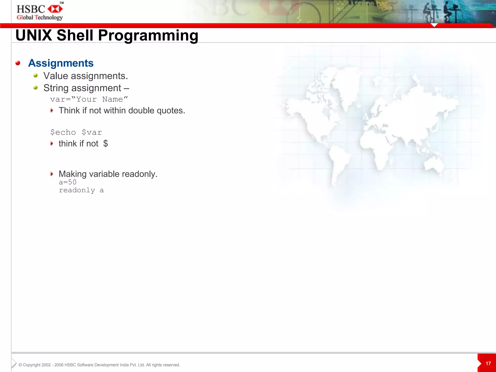UNIX  S hell Programming Assignments Value assignments. String assignment –   var=“Your Name”  Think if not within double quotes. $echo $var think if not  $ Making variable readonly. a=50 readonly a 