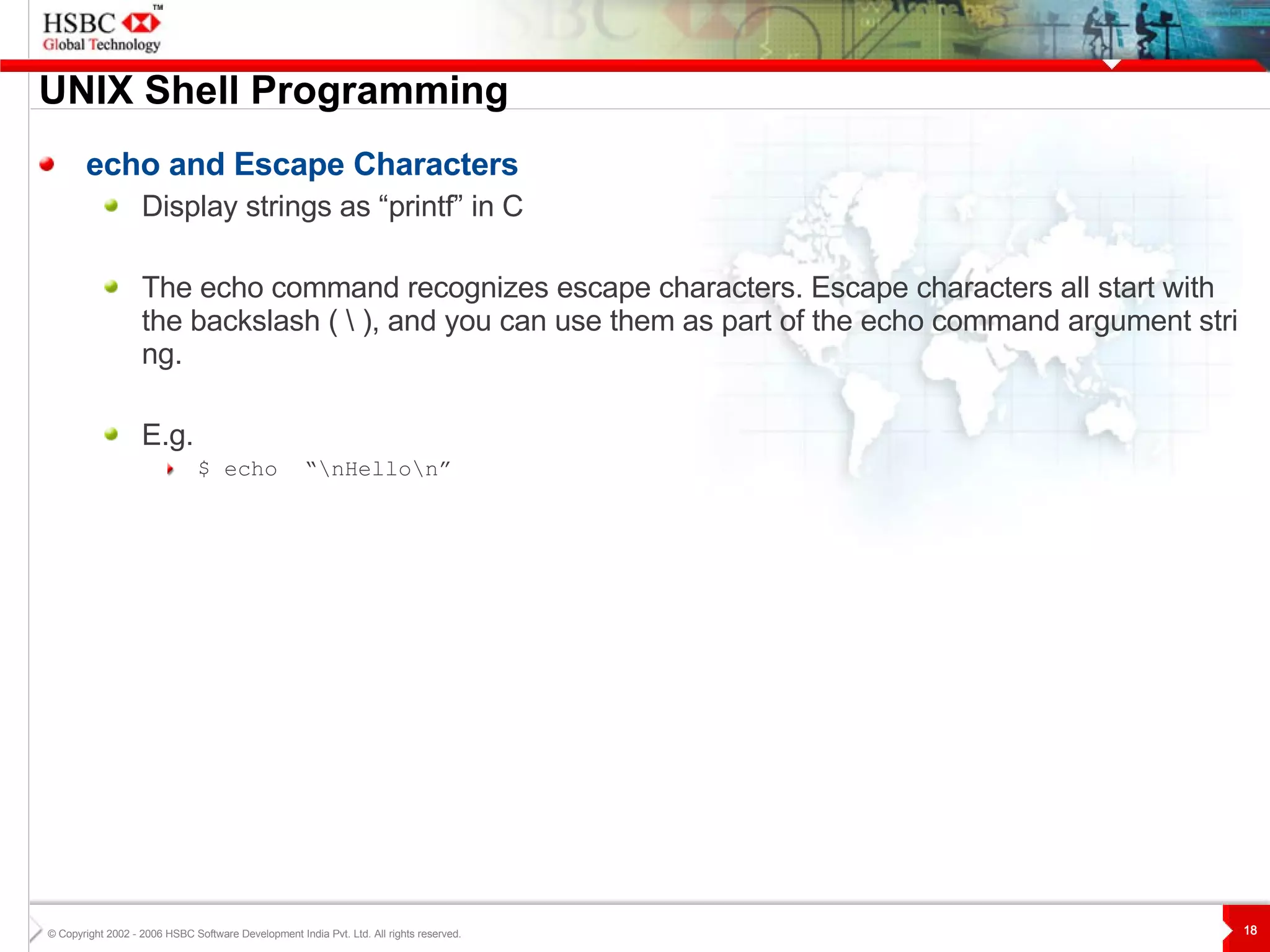 UNIX  S hell Programming echo and Escape Characters Display strings as “printf” in C The echo command recognizes escape characters. Escape characters all start with the backslash ( \ ), and you can use them as part of the echo command argument string.  E.g. $ echo  “\nHello\n” 