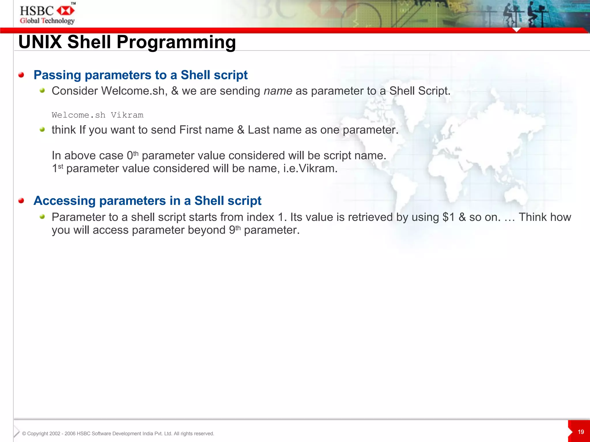 UNIX  S hell Programming Passing parameters to a Shell script Consider Welcome.sh, & we are sending  name  as parameter to a Shell Script. Welcome.sh Vikram  think If you want to send First name & Last name as one parameter.  In above case 0 th  parameter value considered will be script name. 1 st  parameter value considered will be name, i.e.Vikram. Accessing parameters in a Shell script Parameter to a shell script starts from index 1. Its value is retrieved by using $1 & so on. … Think how you will access parameter beyond 9 th  parameter. 