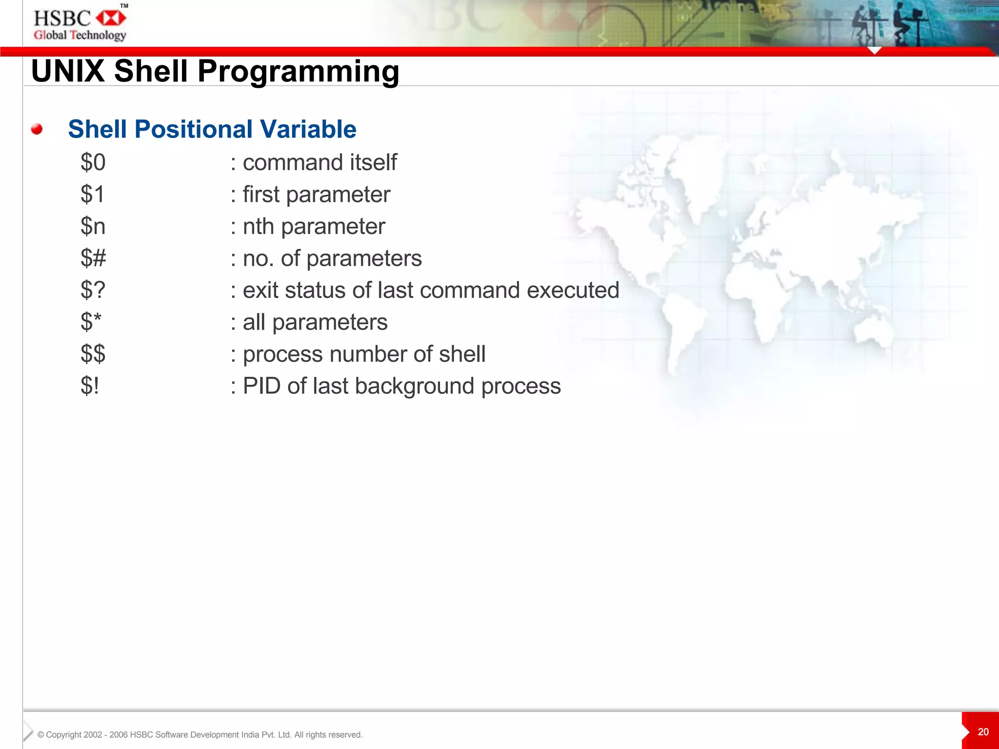 UNIX  S hell Programming Shell Positional Variable $0 : command itself $1  : first parameter $n  : nth parameter $# : no. of parameters $? : exit status of last command executed $* : all parameters $$ : process number of shell $! : PID of last background process 