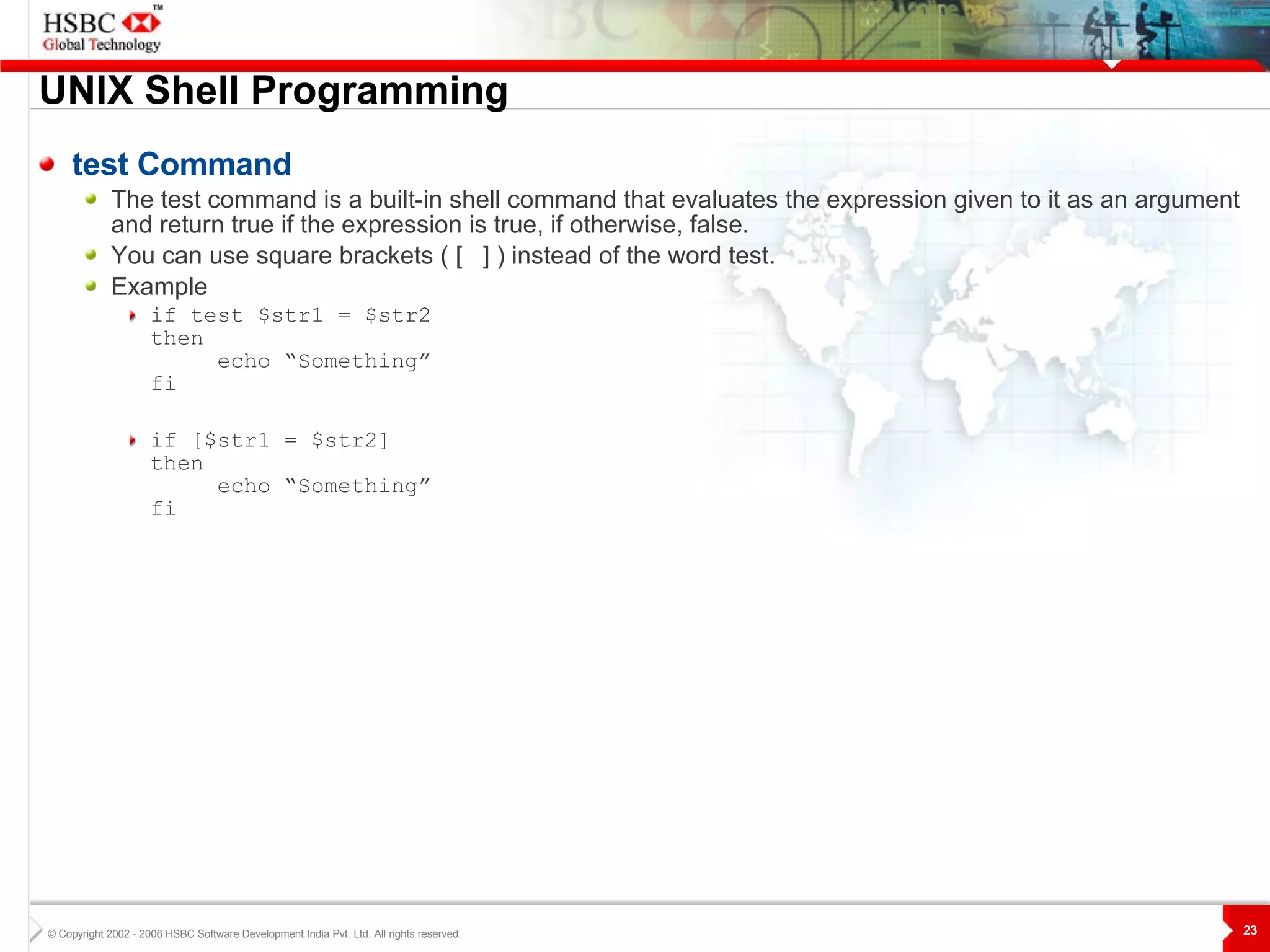 UNIX  S hell Programming test Command The test command is a built-in shell command that evaluates the expression given to it as an argument and return true if the expression is true, if otherwise, false. You can use square brackets ( [  ] ) instead of the word test. Example if test $str1 = $str2  then echo “Something” fi if [$str1 = $str2]  then echo “Something” fi 