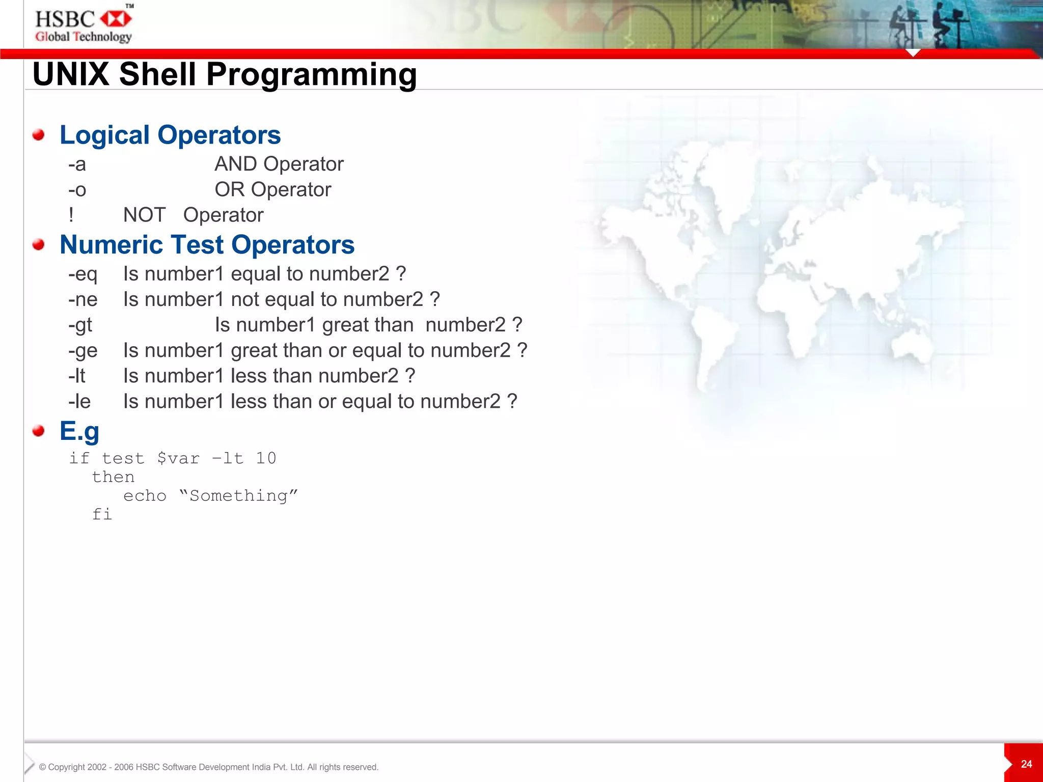 UNIX  S hell Programming Logical Operators -a  AND  Operator -o  OR  Operator !  NOT  Operator Numeric Test Operators -eq Is number1 equal to number2 ? -ne Is number 1  not equal to number2 ? -gt Is number1 great than  number2 ? -ge Is number1 great than or equal to number2 ? -lt Is number1 less than number2 ? -le Is number1 less than or equal to number2 ? E.g if test $var –lt 10 then echo “Something” fi 