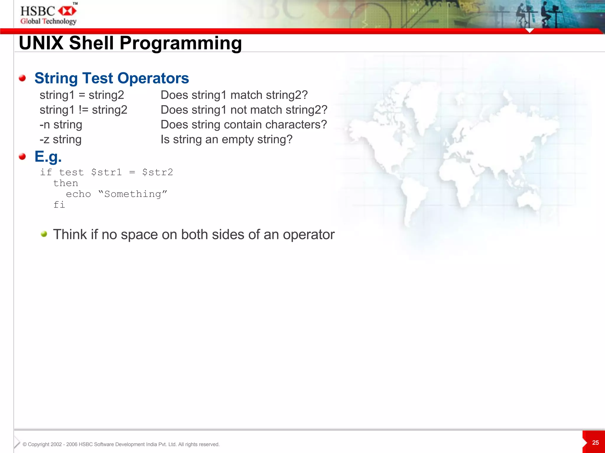 UNIX  S hell Programming String Test Operators string1 = string2 Does string1 match string2? string1 != string2 Does string1 not match string2? -n string Does string contain characters? -z string   Is string an empty string? E.g. if test $str1 = $str2  then echo “Something” fi Think if no space on both sides of an operator 