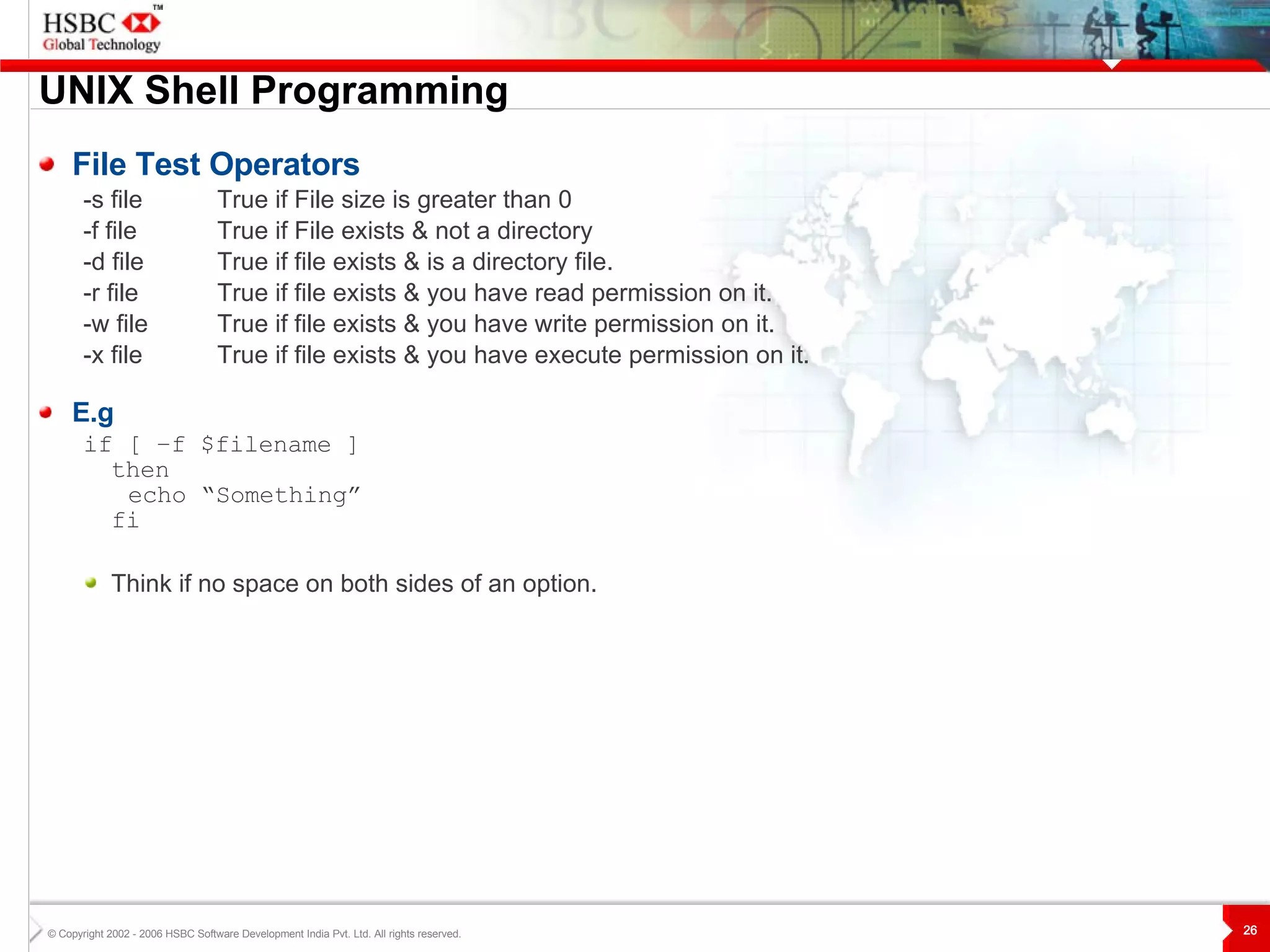 UNIX  S hell Programming File Test Operators -s file True if File size is greater than 0 -f file True if File exists & not a directory -d file True if file exists & is a directory file.  -r file  True if file exists & you have read permission on it. -w file  True if file exists & you have write permission on it. -x file True if file exists & you have execute permission on it. E.g if [ –f $filename ] then echo “Something” fi Think if no space on both sides of an option. 