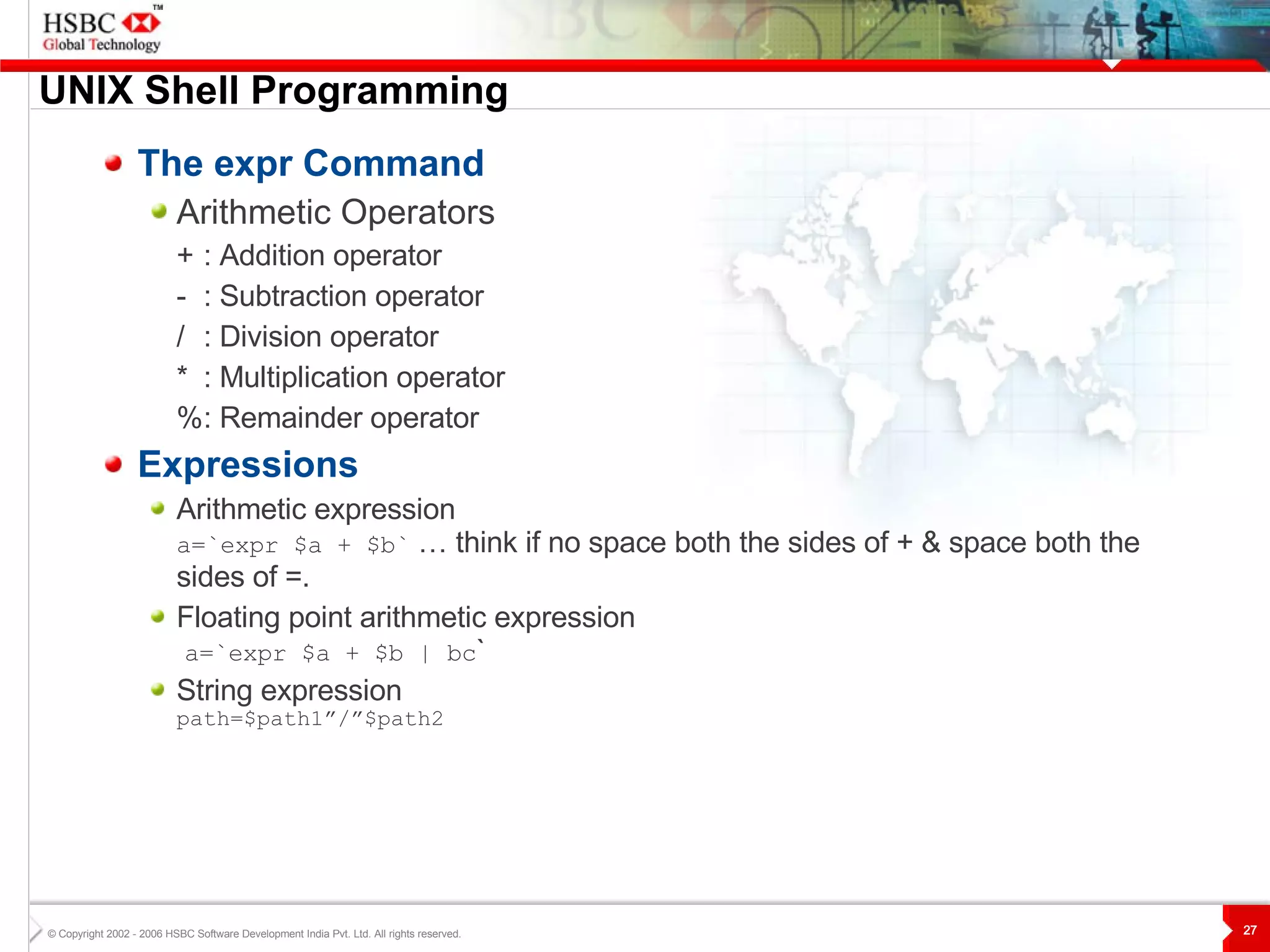UNIX  S hell Programming The expr Command Arithmetic Operators + : Addition operator - : Subtraction operator / : Division operator * : Multiplication operator % : Remainder operator Expressions Arithmetic expression a=`expr $a + $b`  … think if no space both the sides of + & space both the sides of =. Floating point arithmetic expression   a=`expr $a + $b | bc ` String expression path=$path1”/”$path2 