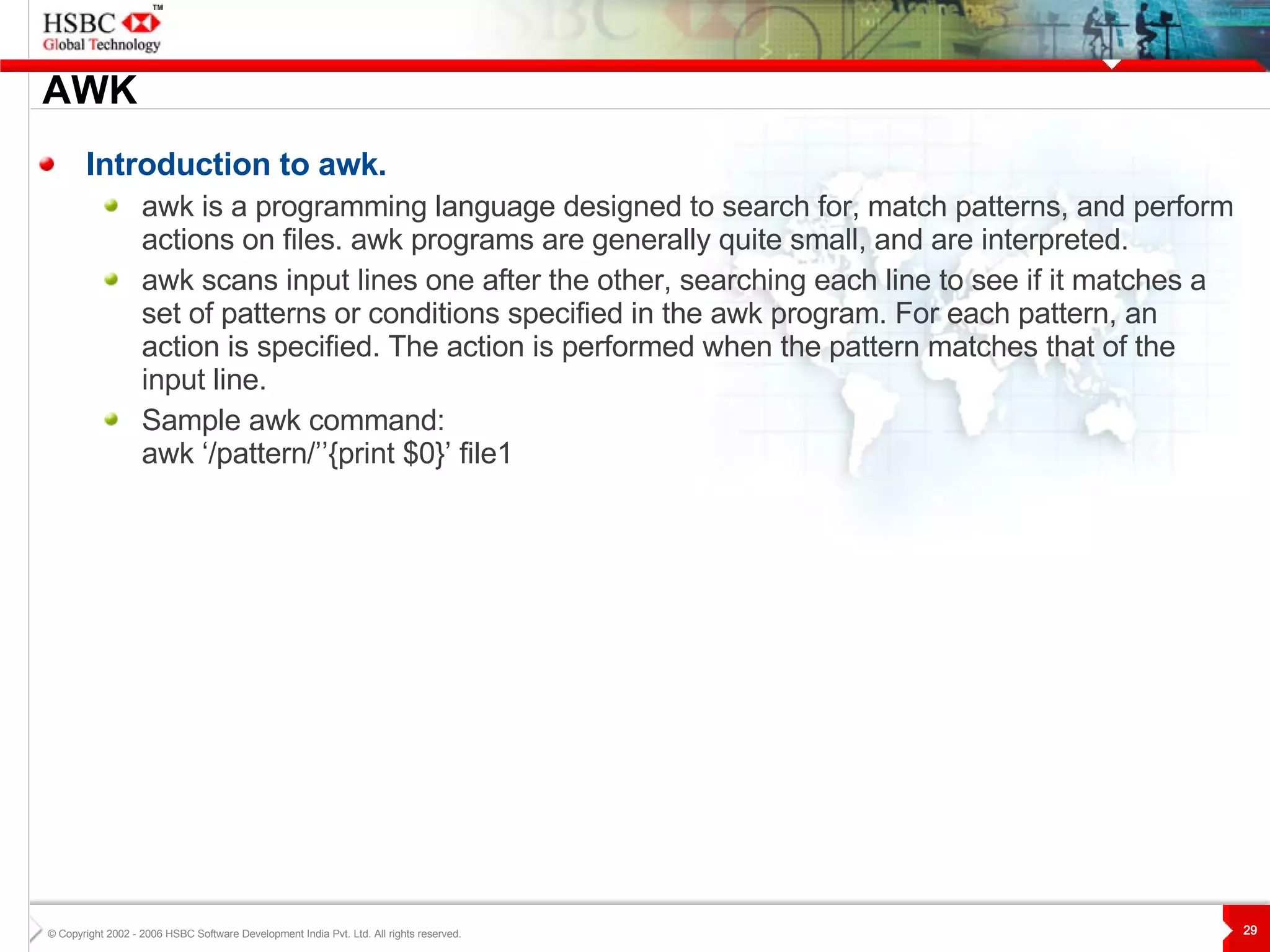 AWK Introduction to awk. awk is a programming language designed to search for, match patterns, and perform actions on files. awk programs are generally quite small, and are interpreted.  awk scans input lines one after the other, searching each line to see if it matches a set of patterns or conditions specified in the awk program. For each pattern, an action is specified. The action is performed when the pattern matches that of the input line. Sample awk command: awk ‘/pattern/’’{print $0}’ file1 