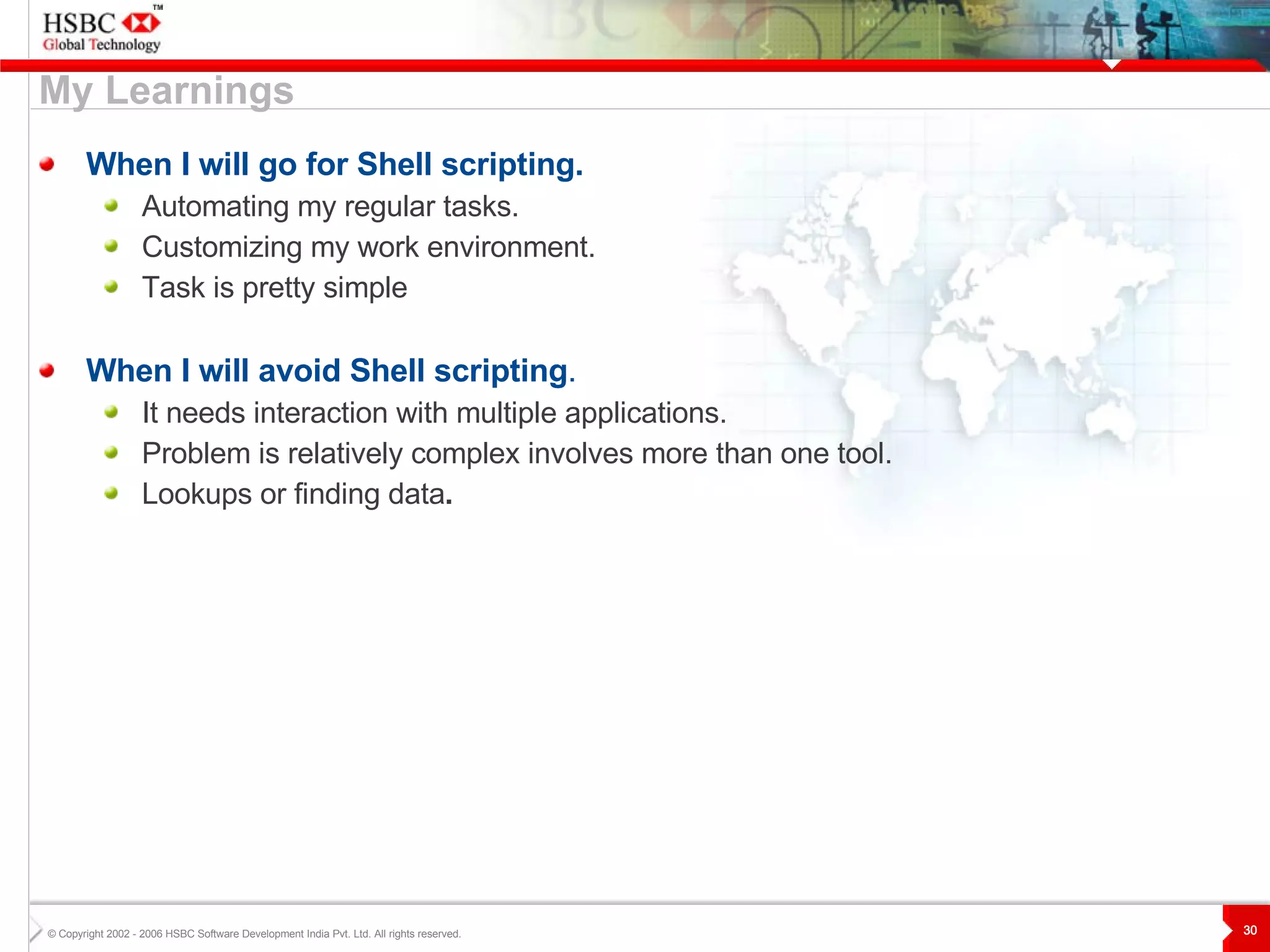 My Learnings When I will go for Shell scripting. Automating my regular tasks. Customizing my work environment. Task is pretty simple When I will avoid Shell scripting . It needs interaction with multiple applications. Problem is relatively complex involves more than one tool. Lookups or finding data . 