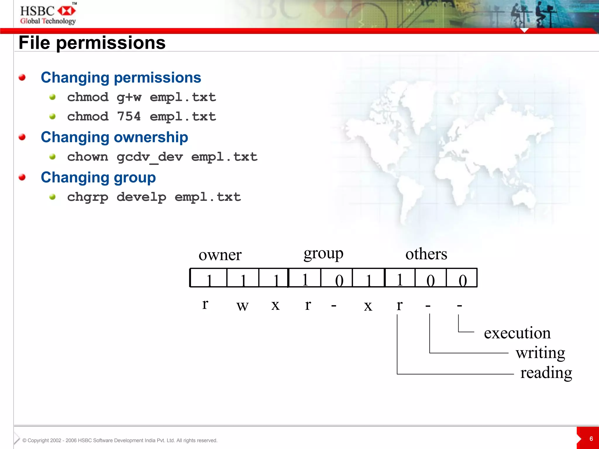File permissions Changing permissions chmod g+w empl.txt chmod 754 empl.txt Changing ownership chown gcdv_dev empl.txt Changing group chgrp develp empl.txt reading others group owner 1 0 0 1 0 1 1 1 1 - r - r - x r x w execution writing 
