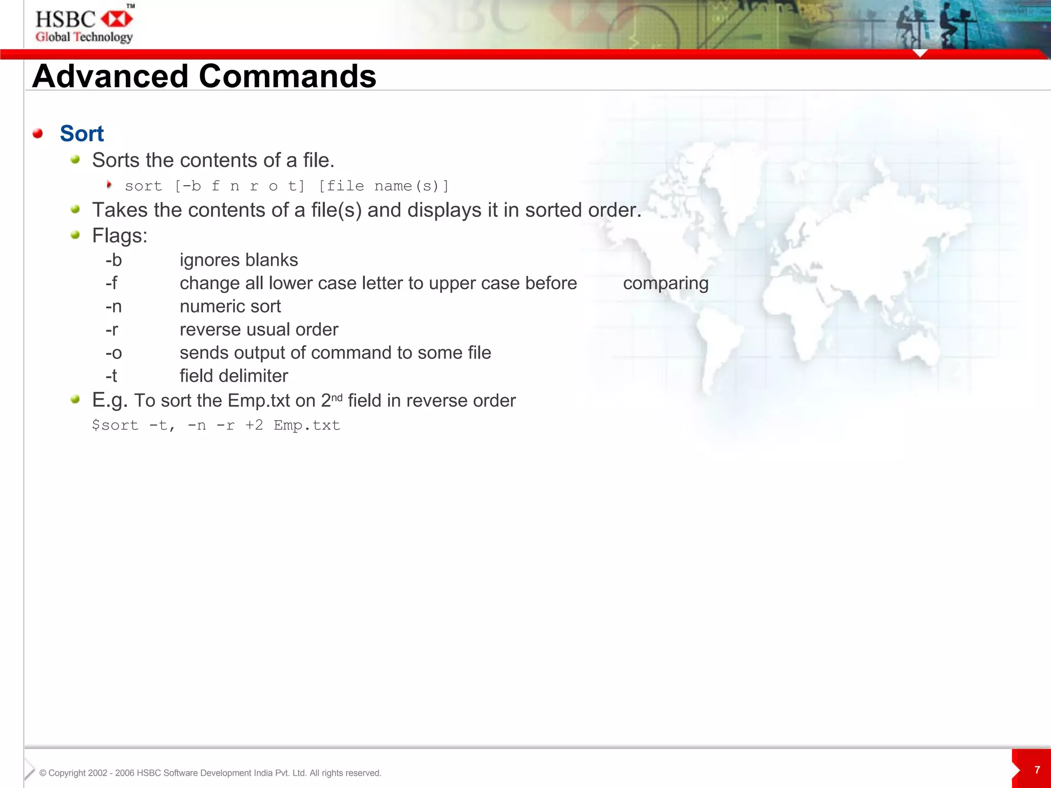 Advanced Commands Sort Sorts the contents of a file .  sort [-b f n r o t] [file name(s)]   Takes the contents of a file(s) and displays it in sorted order.  Flags: -b ignores blanks -f change all lower case letter to upper case before  comparing -n numeric sort -r reverse usual order -o sends output of command to some file -t field delimiter E.g.  To sort the Emp.txt on 2 nd  field in reverse order $sort -t, -n -r +2 Emp.txt 