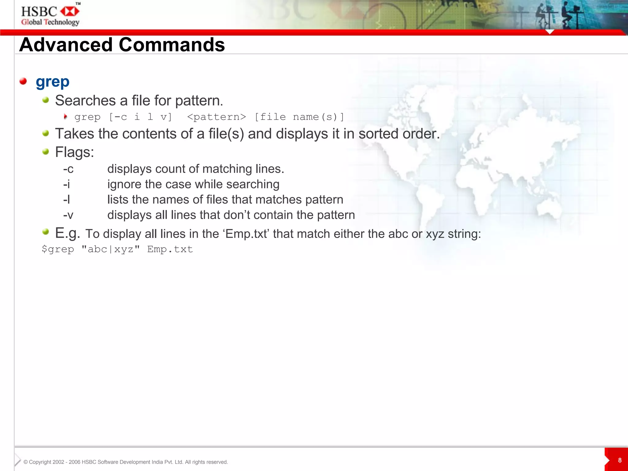 Advanced Commands grep Searches a file for pattern .   grep [-c i l v]  <pattern> [file name(s)]   Takes the contents of a file(s) and displays it in sorted order. Flags: -c displays count of matching lines. -i ignore the case while searching -l lists the names of files that matches pattern -v displays all lines that don’t contain the pattern  E.g.   To display all lines in the ‘Emp.txt’ that match either the abc or xyz string:   $grep "abc|xyz" Emp.txt 