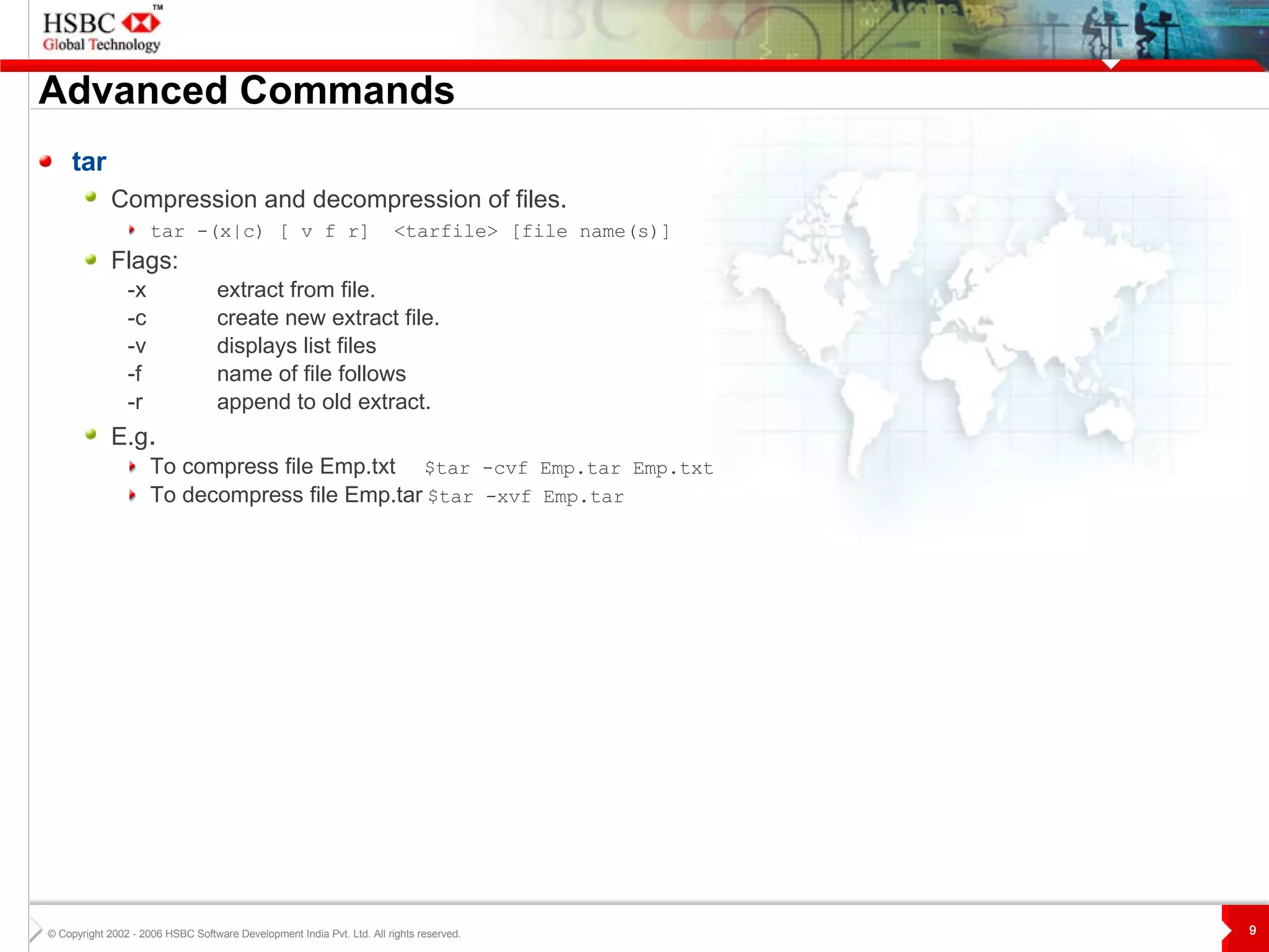 Advanced Commands tar Compression and decompression of files.   tar -(x|c) [ v f r]  <tarfile> [file name(s)]   Flags: -x extract from file. -c create new extract file. -v displays list files -f name of file follows -r append to old extract.  E.g .  To compress file Emp.txt   $tar -cvf Emp.tar Emp.txt To decompress file Emp.tar   $tar -xvf Emp.tar 