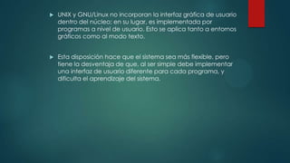  UNIX y GNU/Linux no incorporan la interfaz gráfica de usuario
dentro del núcleo; en su lugar, es implementada por
programas a nivel de usuario. Esto se aplica tanto a entornos
gráficos como al modo texto.
 Esta disposición hace que el sistema sea más flexible, pero
tiene la desventaja de que, al ser simple debe implementar
una interfaz de usuario diferente para cada programa, y
dificulta el aprendizaje del sistema.
 
