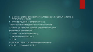  El entorno gráfico principalmente utilizado con GNULINUX se llama X
WINDOWS Ó XFREE 86
 X Window System (o simplemente 'X')
– Provee una interfaz gráfica al usuario de Unix®
– Sistema de ventanas portable presente en muchas
plataformas, por ejemplo:
 Solaris (Sun Microsystems Inc.)
 Irix (Silicon Graphics Inc.)
 Linux
– Puede ser utilizado en red transparentemente
– Versión 11, Release 6: X11R6
 