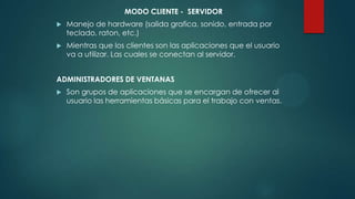 MODO CLIENTE - SERVIDOR
 Manejo de hardware (salida grafica, sonido, entrada por
teclado, raton, etc.)
 Mientras que los clientes son las aplicaciones que el usuario
va a utilizar. Las cuales se conectan al servidor.
ADMINISTRADORES DE VENTANAS
 Son grupos de aplicaciones que se encargan de ofrecer al
usuario las herramientas básicas para el trabajo con ventas.
 