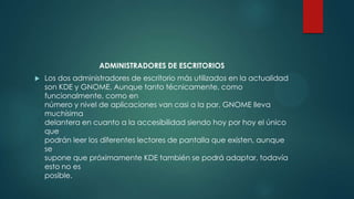 ADMINISTRADORES DE ESCRITORIOS
 Los dos administradores de escritorio más utilizados en la actualidad
son KDE y GNOME. Aunque tanto técnicamente, como
funcionalmente, como en
número y nivel de aplicaciones van casi a la par, GNOME lleva
muchísima
delantera en cuanto a la accesibilidad siendo hoy por hoy el único
que
podrán leer los diferentes lectores de pantalla que existen, aunque
se
supone que próximamente KDE también se podrá adaptar, todavía
esto no es
posible.
 